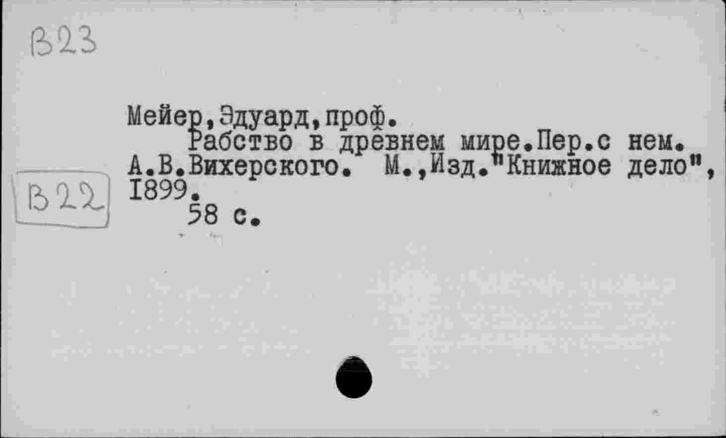 ﻿ß2.S
|ЬП
і__
Мейер,Эдуард,проф.
Рабство в древнем мире.Пер.с нем. А.В.Вихерского. М.,Изд."Книжное дело", 1899.
58 с.